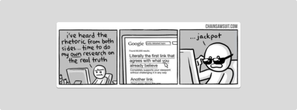 Comic from chainsawsuit.com.
1st box: a man saying "I've heard the rhetoric from both sides... time to do my own research on the real truth"
2nd box: drawing of google search: "Literally the first link that agrees with what you already believe"
3rd box: man saying "Jackpot" 