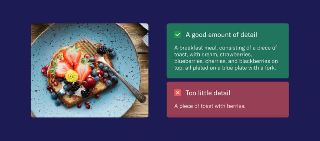 Two alt text alternatives side by side, comparing a good example and a bad one.
Good: "A breakfast meal, consisting of a piece of toast, with cream, strawberries, blueberries, cherries, and blackberries on top; all plated on a blue plate with a fork."
Not so good: "A piece of toast with berries."