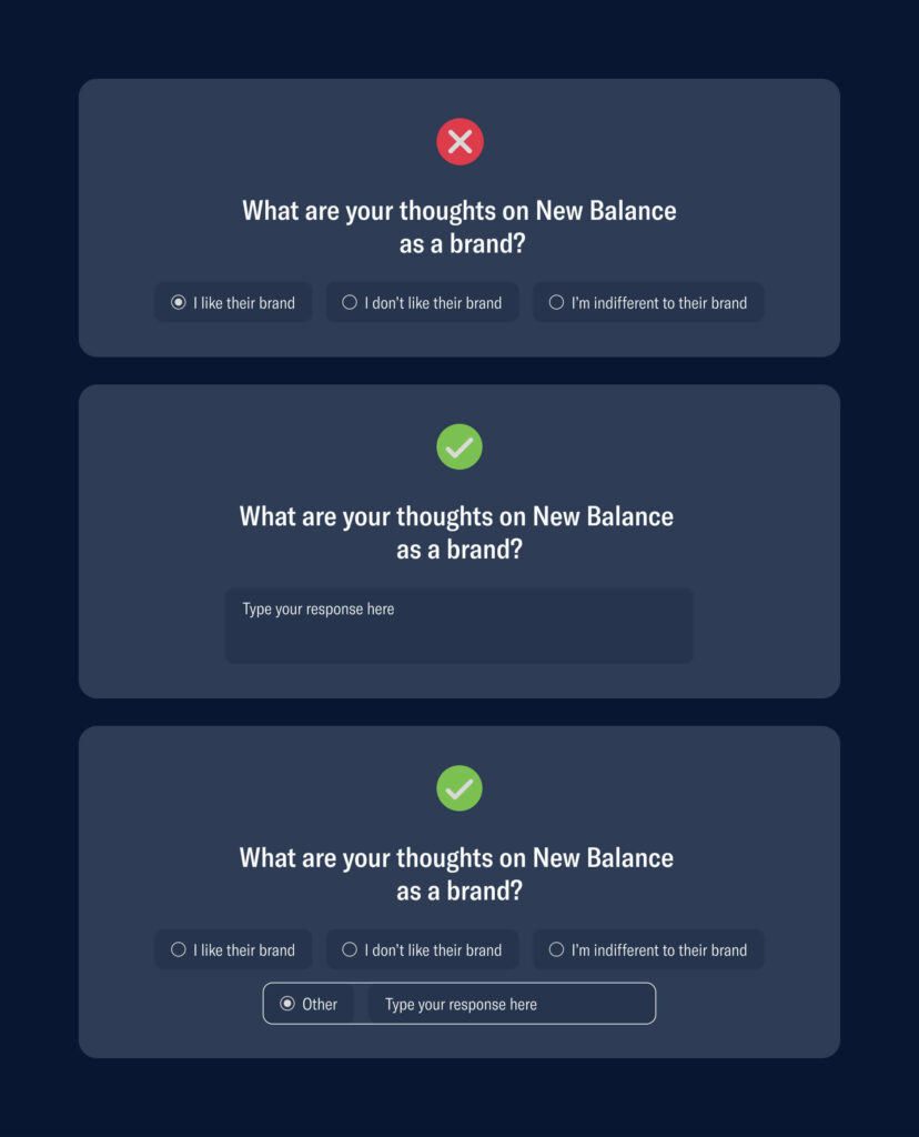Incorrect option:
What are your thoughts on new balance as a brand?
a. I like their brand
b. I don't like their brand
c. I'm indifferent to their brand

Correct option:
What are your thoughts on new balance as a brand?
with the same options above but with an 'other' option that allows the user to give their own opinion