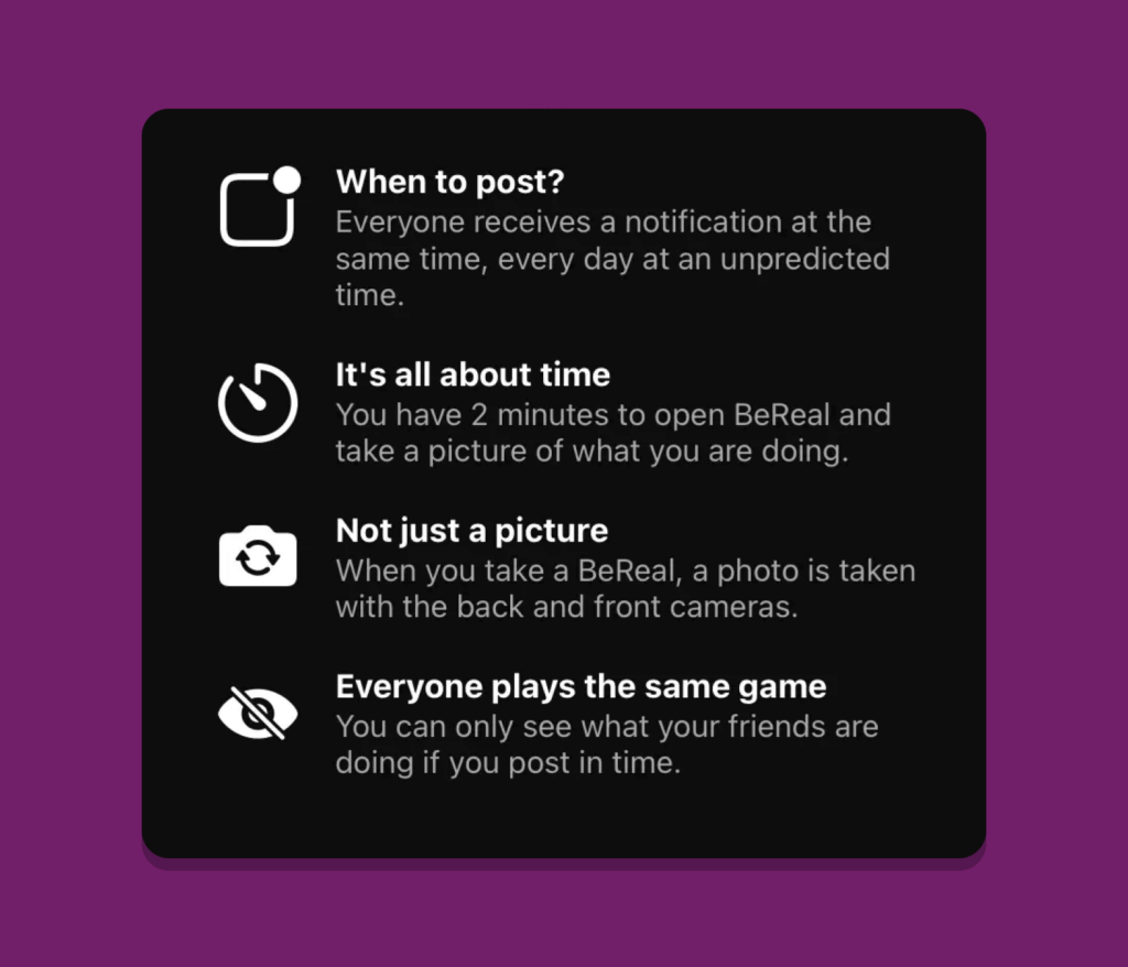 Some marking content from BeReal.

When to post? Everyone receives a notification at the same time, every day at an unpredicted time

It's all about time. You have 2 mins to open the app and take a picture of what you are doing

Not just a picture. A photo is taken with back and front cameras.

Everyone plays the same game. You can only see what your friends are doing if you post in time.