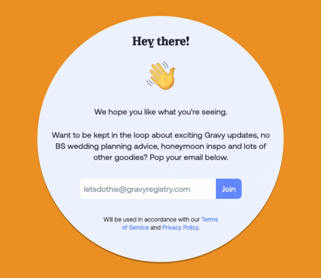 A pop up from Gravy Registry's website, 
saying:
Hey there! 👋
We hope you like what you're seeing.

Then following this statement with an email input field for the user to subscribe to any updates.